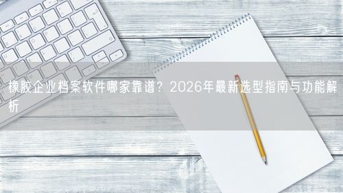 橡胶企业档案软件哪家靠谱？2026年最新选型指南与功能解析