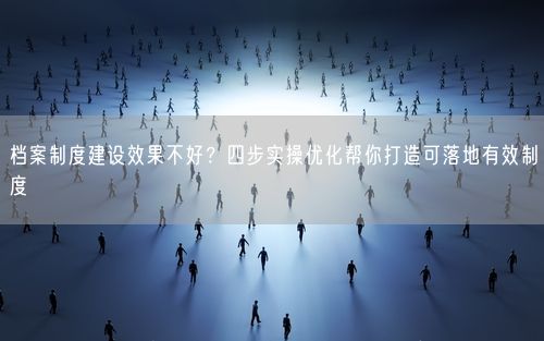 档案制度建设效果不好？四步实操优化帮你打造可落地有效制度