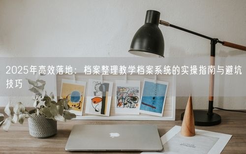 2025年高效落地：档案整理教学档案系统的实操指南与避坑技巧