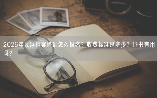 2026年云浮档案培训怎么报名？收费标准是多少？证书有用吗？