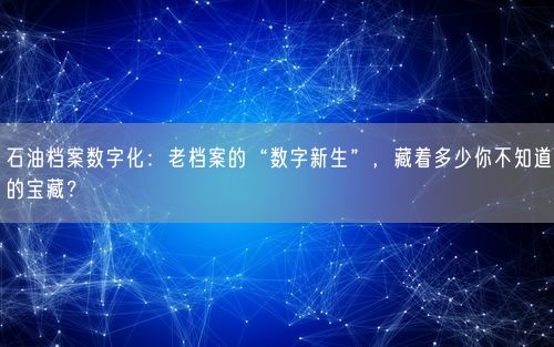 石油档案数字化：老档案的“数字新生”，藏着多少你不知道的宝藏？