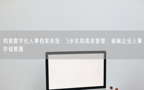 档案数字化人事档案系统：3步实现高效管理，破解企业人事存储难题