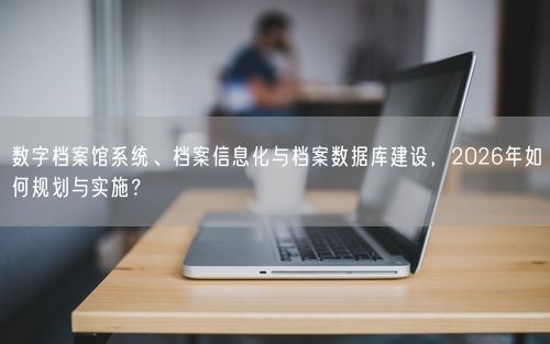 数字档案馆系统、档案信息化与档案数据库建设，2026年如何规划与实施？