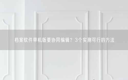 档案软件单机版要协同编辑？3个实测可行的方法