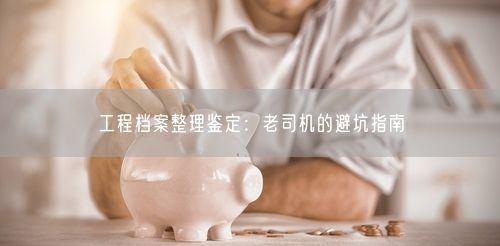 工程档案整理鉴定：老司机的避坑指南