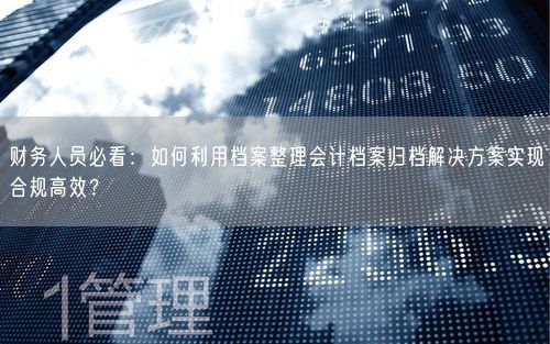 财务人员必看：如何利用档案整理会计档案归档解决方案实现合规高效？