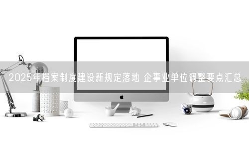 2025年档案制度建设新规定落地 企事业单位调整要点汇总
