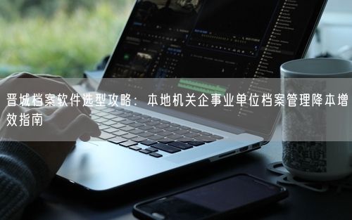 晋城档案软件选型攻略：本地机关企事业单位档案管理降本增效指南