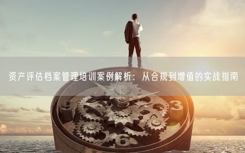 资产评估档案管理培训案例解析：从合规到增值的实战指南