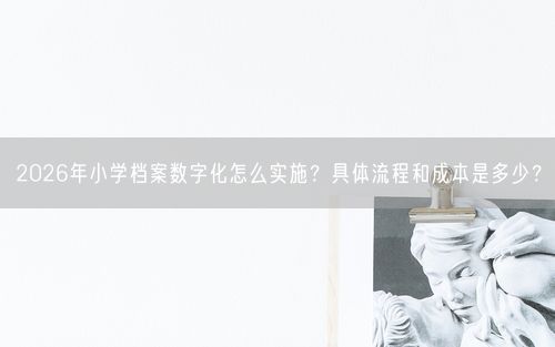 2026年小学档案数字化怎么实施？具体流程和成本是多少？
