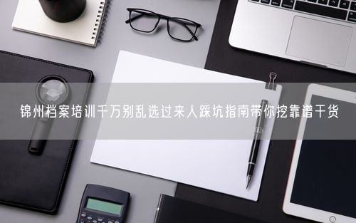 锦州档案培训千万别乱选过来人踩坑指南带你挖靠谱干货