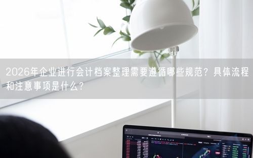 2026年企业进行会计档案整理需要遵循哪些规范？具体流程和注意事项是什么？