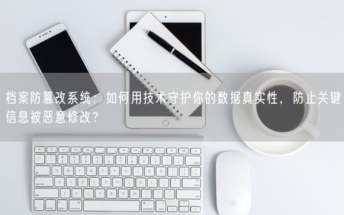 档案防篡改系统：如何用技术守护你的数据真实性，防止关键信息被恶意修改？
