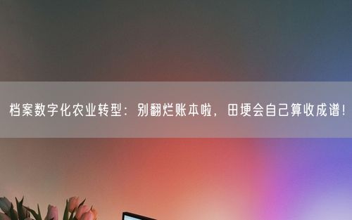 档案数字化农业转型：别翻烂账本啦，田埂会自己算收成谱！