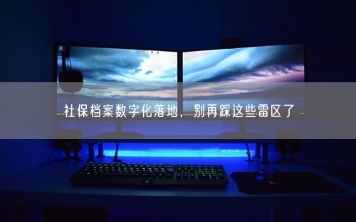 社保档案数字化落地，别再踩这些雷区了
