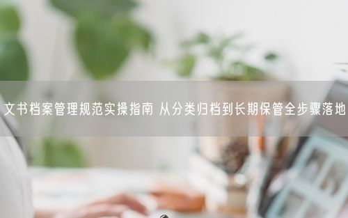文书档案管理规范实操指南 从分类归档到长期保管全步骤落地