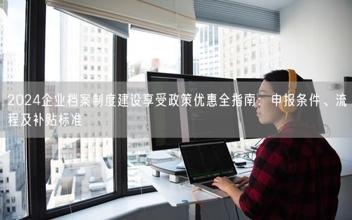 2024企业档案制度建设享受政策优惠全指南：申报条件、流程及补贴标准