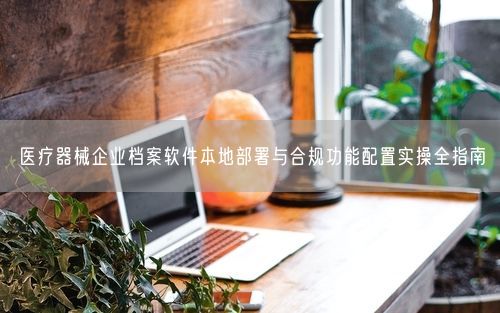 医疗器械企业档案软件本地部署与合规功能配置实操全指南