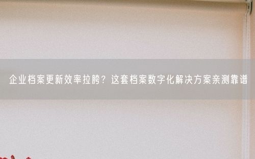 企业档案更新效率拉胯？这套档案数字化解决方案亲测靠谱