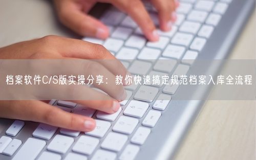 档案软件C/S版实操分享：教你快速搞定规范档案入库全流程