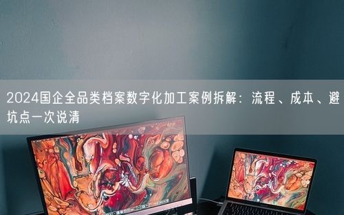 2024国企全品类档案数字化加工案例拆解：流程、成本、避坑点一次说清