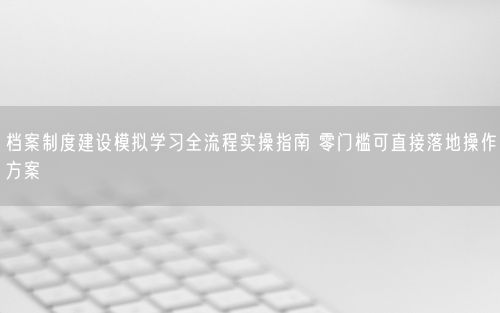 档案制度建设模拟学习全流程实操指南 零门槛可直接落地操作方案