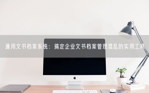 通用文书档案系统：搞定企业文书档案管理混乱的实用工具