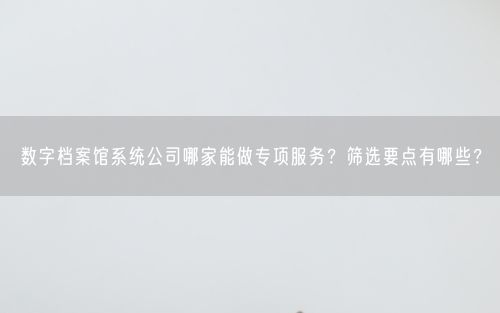 数字档案馆系统公司哪家能做专项服务？筛选要点有哪些？