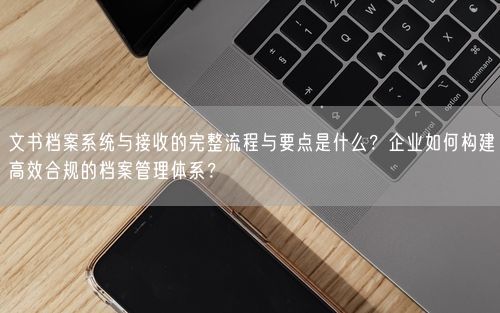 文书档案系统与接收的完整流程与要点是什么？企业如何构建高效合规的档案管理体系？