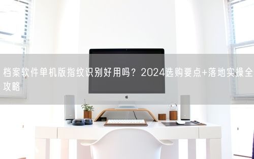 档案软件单机版指纹识别好用吗？2024选购要点+落地实操全攻略