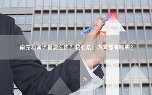 南充档案培训怎么选？核心培训内容都有哪些？