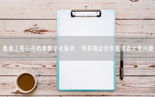 靠谱工程公司档案数字化服务，帮你搞定资料管理老大难问题