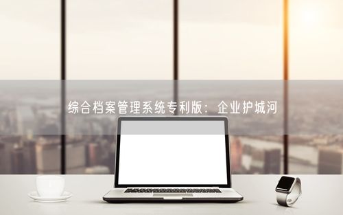 综合档案管理系统专利版：企业护城河