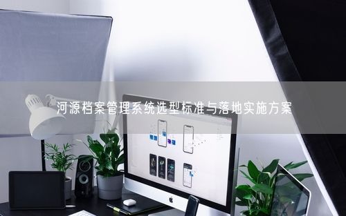 河源档案管理系统选型标准与落地实施方案
