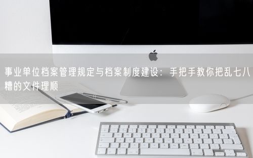 事业单位档案管理规定与档案制度建设：手把手教你把乱七八糟的文件理顺