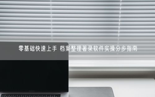 零基础快速上手 档案整理著录软件实操分步指南