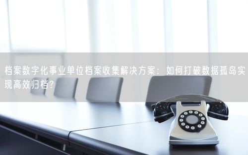 档案数字化事业单位档案收集解决方案：如何打破数据孤岛实现高效归档？