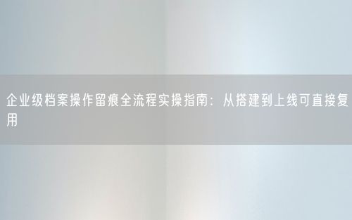 企业级档案操作留痕全流程实操指南：从搭建到上线可直接复用