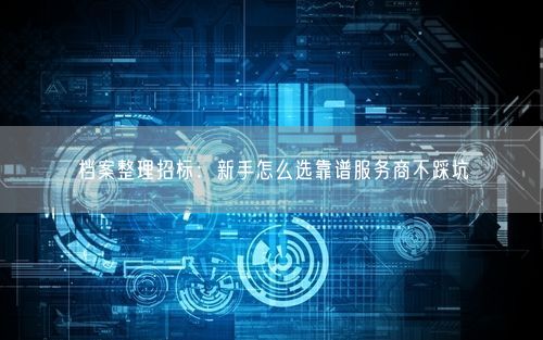 档案整理招标：新手怎么选靠谱服务商不踩坑