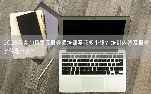 2026年参加档案云服务师培训要花多少钱?培训内容及报考条件是什么?