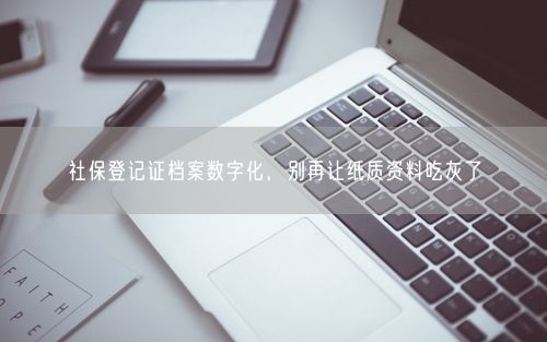 社保登记证档案数字化，别再让纸质资料吃灰了