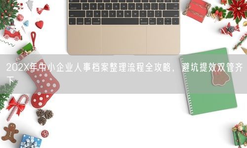 202X年中小企业人事档案整理流程全攻略，避坑提效双管齐下