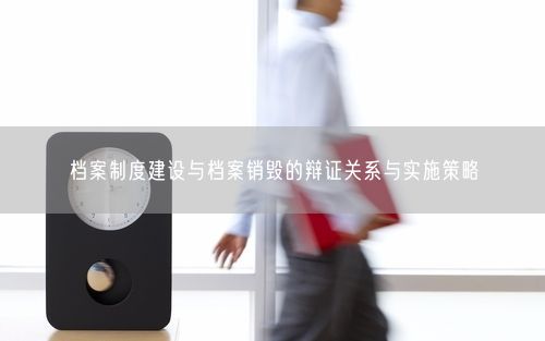 档案制度建设与档案销毁的辩证关系与实施策略