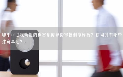 哪里可以找合规的档案制度建设审批制度模板？使用时有哪些注意事项？