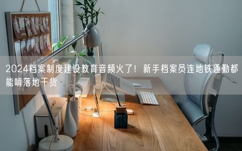 2024档案制度建设教育音频火了！新手档案员连地铁通勤都能啃落地干货
