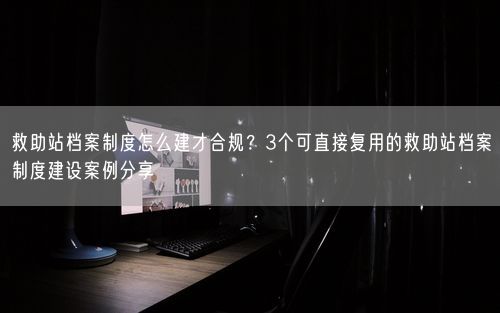 救助站档案制度怎么建才合规？3个可直接复用的救助站档案制度建设案例分享