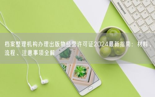 档案整理机构办理出版物经营许可证2024最新指南：材料、流程、注意事项全解