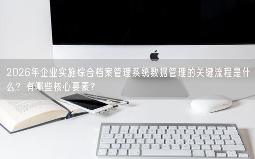 2026年企业实施综合档案管理系统数据管理的关键流程是什么？有哪些核心要素？