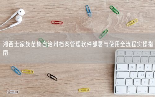 湘西土家族苗族自治州档案管理软件部署与使用全流程实操指南