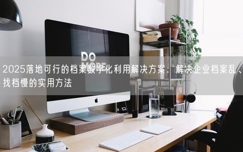 2025落地可行的档案数字化利用解决方案：解决企业档案乱、找档慢的实用方法
